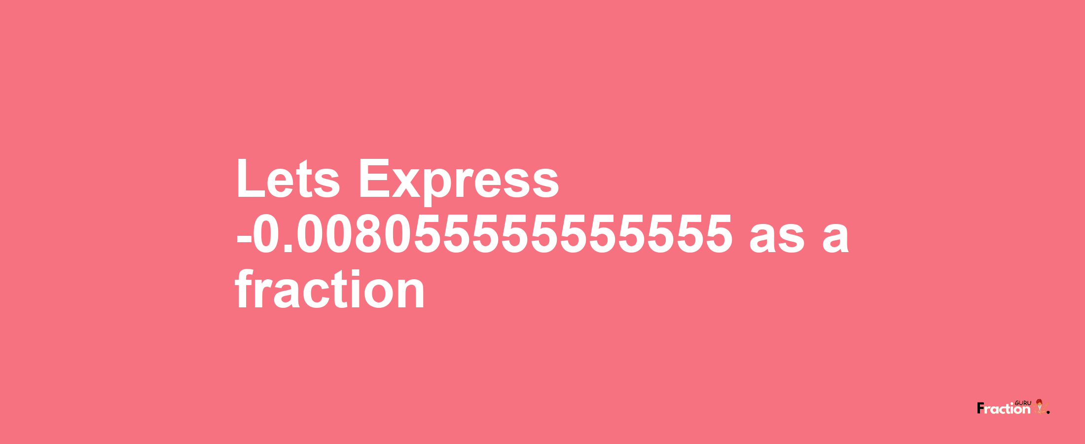 Lets Express -0.008055555555555 as afraction